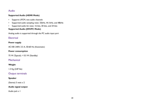 Page 6868
AudioSupported Audio (HDMI Mode)
• Supports LPCM, two audio channels
• Supported audio sampling rates: 32kHz, 44.1kHz, and 48kHz
• Supported audio bit rates: 16 bits, 20 bits, and 24 bits
Supported Audio (DVI/PC Mode)
Analog audio is supported through the PC audio input portElectricalPow e r  s u p p l y
AC100–240V, 3.5 A, 50-60 Hz (Automatic) 
Power consumption
75 W (Typical); < 0.5 W (Standby)MechanicalWe i g h t
1.3 Kg (2.87 lbs)Output terminalsSpeaker
(Stereo) 5 watt x 2
Audio signal output
Audio...
