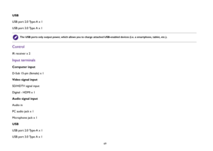 Page 69  69
USB
USB port 2.0 Type-A x 1
USB port 3.0 Type A x 1ControlIR receiver x 2Input terminalsComputer input
D-Sub 15-pin (female) x 1
Video signal input
SD/HDTV signal input
Digital - HDMI x 1
Audio signal input
Audio in
PC audio jack x 1
Microphone jack x 1
USB
USB port 2.0 Type-A x 1
USB port 3.0 Type A x 1
The USB ports only output power, which allows you to charge attached USB-enabled devices (i.e. a smartphone, tablet, etc.). 