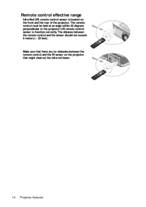 Page 14Projector features
14
Remote control effective range
Infra-Red (IR) remote control sensor is located on 
the front and the rear of the projector. The remote 
control must be held at an angle within 30 degrees 
perpendicular to the projectors IR remote control 
sensor to function correctly. The distance between 
the remote control and the sensor should not exceed  
8 meters (~ 26 feet). 
Make sure that there are no obstacles between the 
remote control and the IR sensor on the projector 
that might...