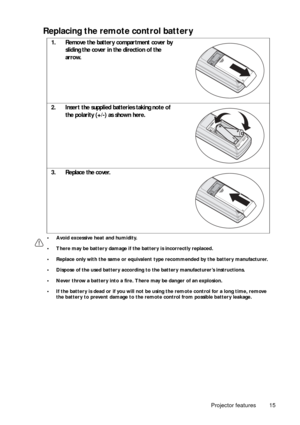 Page 15Projector features 15
Replacing the remote control battery 
• Avoid excessive heat and humidity.
• There may be battery damage if the battery is incorrectly replaced.
• Replace only with the same or equivalent type recommended by the battery manufacturer.
• Dispose of the used battery according to  the battery manufacturer’s instructions.
• Never throw a battery into a fire. There may be danger of an explosion.
• If the battery is dead or if you will not be  using the remote control for a long time,...