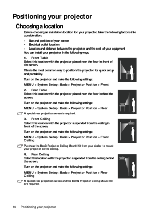 Page 16Positioning your projector
16
Positioning your projector
Choosing a location
Before choosing an installation location for your projector, take the following factors into 
consideration:
• Size and position of your screen
• Electrical outlet location
• Location and distance between the projector and the rest of your equipment
You can install your projector in the following ways. 
1. Front Table  
Select this location with the projector placed near the floor in front of 
the screen.
This is the most common...