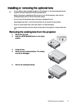 Page 17Positioning your projector 17
Installing or removing the optional lens
• Do not shake or place excessive pressure on the projector or the lens components as the 
projector and lens components contain precision parts.
• Before removing or installing the lens, be su re to turn off the projector, wait until the 
cooling fans stop, and turn off the main power switch.
• Do not touch the lens surface when removing or installing the lens.
• Keep fingerprints, dust or oil off the lens surface. Do not scratch the...
