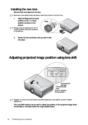 Page 18Positioning your projector
18
Installing the new lens
Remove both end caps from the lens.
Removal of the plastic body cap before  inserting a lens for the first time.
1. Align the flange and correctly 
position at the 11 oclock 
position as shown in the 
picture. 
Flange must be positioned at the 11 
oclock position, direction as shown 
in the picture.
2. Rotate the lens clockwise until you feel it click into place. 
Adjusting projected image po sition using lens shift
Suggest to loosen the screw before...