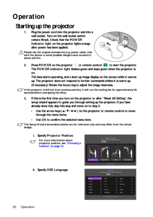 Page 30Operation
30
Operation
Starting up the projector
1. Plug the power cord into the projector and into a 
wall socket. Turn on the wall socket switch 
(where fitted). Check that the  POWER 
indicator light  on the projector lights orange 
after power has been applied.
Please use the original accessories (e.g. power cable) only 
with the device to avoid possib le dangers such as electric 
shock and fire.
2. Press  POWER on the projector   or remote control   to start the projector. 
The  POWER indicator...
