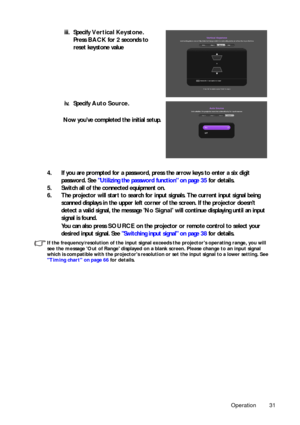 Page 31Operation 31
4. If you are prompted for a password, press the arrow keys to enter a six digit password. See  Utilizing the password function on page 35  for details.
5. Switch all of the connected equipment on.
6. The projector will start to search for input  signals. The current input signal being 
scanned displays in the upper left corner of the screen. If the projector doesnt 
detect a valid signal, the message  No Signal will continue displaying until an input 
signal is found.
You can also press...