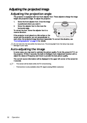 Page 32Operation
32
Adjusting the projected image
Adjusting the projection angle
The projector is equipped with two front adju ster foot. These adjusters change the image 
height and projection angle. To adjust the projector:
1. Screw the front adjuster foot. Once the image 
is positioned where you want it. 
2. Screw the adjuster foot to fine tune the  horizontal angle.
To retract the foot. Screw the adjuster foot in a 
reverse direction.
If the projector is not placed on a flat surface or the 
screen and the...