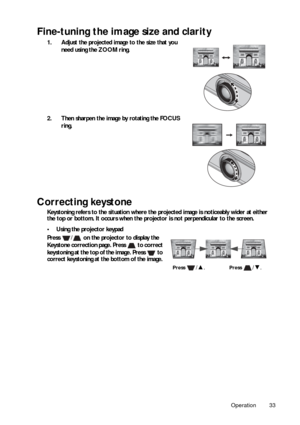 Page 33Operation 33
Fine-tuning the image size and clarity
1. Adjust the projected image to the size that you need using the ZOOM ring. 
2. Then sharpen the image by rotating the FOCUS  ring. 
Correcting keystone
Keystoning refers to the situation where the projected image is noticeably wider at either 
the top or bottom. It occurs when the proj ector is not perpendicular to the screen.
• Using the projector keypad
Press  /  on the projector to display the 
Keystone correction page. Press   to correct...