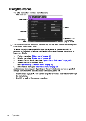 Page 34Operation
34
Using the menus
The OSD menu offers complete menu functions. 
The OSD menu overview above is for reference on ly and may differ from the actual design and 
the projector model you are using.
To access the OSD menu, press  MENU on the projector or remote control. It is 
consisted of the following main menus. Chec k the links after the menu items below to 
learn more details.
1. Picture  menu (see  Picture menu on page 39 )
2. Display  menu (see  Display menu on page 45 )
3. System Setup :...