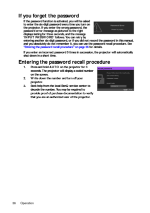 Page 36Operation
36
If you forget the password
If the password function is activated, you will be asked 
to enter the six-digit password every time you turn on 
the projector. If you enter the wrong password, the 
password error message as pictured to the right 
displays lasting for three seconds, and the message 
INPUT PASSWORD  follows. You can retry by 
entering another six-digit password, or if you  did not record the password in this manual, 
and you absolutely do not remember it, you can use the password...