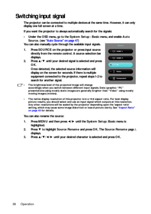 Page 38Operation
38
Switching input signal
The projector can be connected to multiple devices at the same time. However, it can only 
display one full screen at a time. 
If you want the projector to always automatically search for the signals:
• Under the OSD menu, go to the  System Setup : Basic menu, and enable Auto 
Source . (see Auto Source on page 47)
You can also manually cycle through the available input signals.
1. Press  SOURCE on the projector or press input source 
directly from the remote control. A...