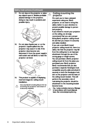 Page 6Important safety instructions
6 17. Do not step on the projector or place 
any objects upon it. Besides probable 
physical damage to the projector, 
doing so may result in accidents and 
possible injury.
18. Do not place liquids near or on the  projector. Liquids spilled into the 
projector may cause it to fail. If the 
projector does become wet, 
disconnect it from the power supplys 
wall socket and call BenQ to have the 
projector serviced. 
19. This product is capable of displaying  inverted images...