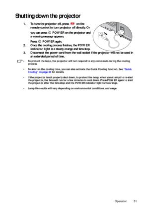 Page 51Operation 51
Shutting down the projector
1. To turn the projector off, press   on the remote control to turn projector off directly. Or 
you can press   POWER on the projector and 
a warning message appears. 
Press   POWER  again. 
2. Once the cooling process finishes, the  POWER 
indicator light  is a steady orange and fans stop.
3. Disconnect the power cord from the wall socket if the projector will not be used in  an extended period of time.
• To protect the lamp, the projector will not  respond to...