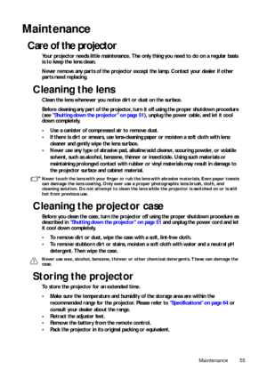 Page 55Maintenance 55
Maintenance
Care of the projector
Your projector needs little maintenance. The only thing you need to do on a regular basis 
is to keep the lens clean.
Never remove any parts of the projector except the lamp. Contact your dealer if other 
parts need replacing.
Cleaning the lens
Clean the lens whenever you notice dirt or dust on the surface.
Before cleaning any part of the projector, tu rn it off using the proper shutdown procedure 
(see  Shutting down the projector on page 51 ), unplug the...
