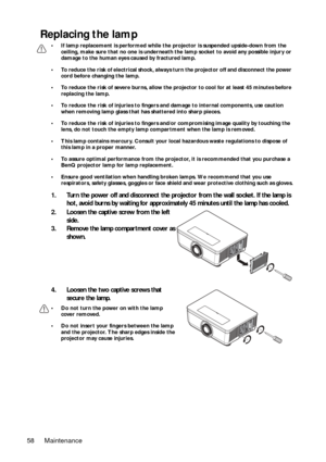 Page 58Maintenance
58
Replacing the lamp
• If lamp replacement is performed while the  projector is suspended upside-down from the 
ceiling, make sure that no one  is underneath the lamp socket to  avoid any possible injury or 
damage to the human eyes  caused by fractured lamp.
• To reduce the risk of electrical shock, always  turn the projector off and disconnect the power 
cord before changing the lamp.
• To reduce the risk of severe burns, allow the projector to cool for at least 45 minutes before...