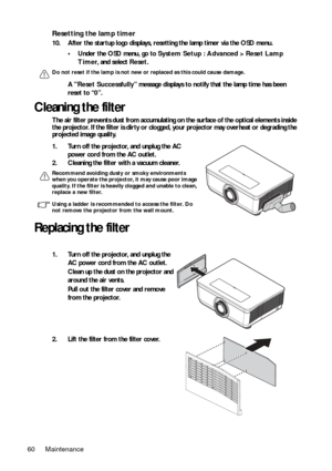Page 60Maintenance
60
Resetting the lamp timer
10. After the startup logo displays, rese tting the lamp timer via the OSD menu.
• Under the OSD menu, go to  System Setup : Advanced > Reset Lamp 
Timer , and select  Reset.
Do not reset if the lamp is not new or replaced as this could cause damage.
A Reset Successfully ” message displays to notify  that the lamp time has been 
reset to “ 0”.
Cleaning the filter
The air filter prevents dust from accumulating  on the surface of the optical elements inside 
the...