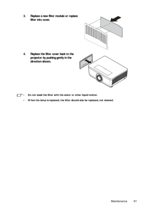 Page 61Maintenance 61
• Do not wash the filter with the water or other liquid matter.
• When the lamp is replaced, the filter should also be replaced, not cleaned.
3. Replace a new filter module or replace filter into cover.
4. Replace the filter cover back to the  projector by pushing gently in the 
direction shown. 