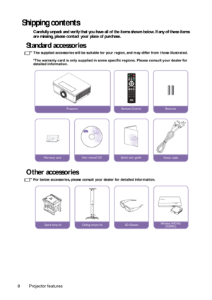 Page 8Projector features
8
Shipping contents
Carefully unpack and verify that you have all of the items shown below. If any of these items 
are missing, please contact your place of purchase.
Standard accessories
The supplied accessories will be suitable for your  region, and may differ from those illustrated.
*The warranty card is only supplied in some specific regions. Please consult your dealer for 
detailed information. 
Other accessories
For below accessories, please consult yo ur dealer for detailed...