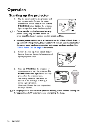 Page 26Operation
26
Operation
Starting up the projector
1. Plug the power cord into the projector and 
into a power outlet. Turn on the power 
outlet switch (where fitted). Check that the 
POWER indicator light on the projector 
lights orange after power has been applied.
• Please use the original accessories (e.g. 
power cable) only with the device to 
avoid possible dangers such as electric shock and fire.
• If Direct power on function is activated in the SYSTEM SETUP: Basic > 
Operation Settings menu, the...