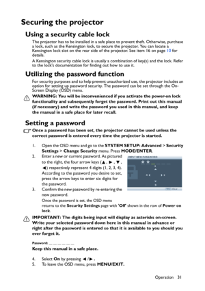 Page 31Operation 31
Securing the projector
Using a security cable lock
The projector has to be installed in a safe place to prevent theft. Otherwise, purchase 
a lock, such as the Kensington lock, to secure the projector. You can locate a 
Kensington lock slot on the rear side of the projector. See item 16 on page 10 for 
details.
A Kensington security cable lock is usually a combination of key(s) and the lock. Refer 
to the locks documentation for finding out how to use it.
Utilizing the password function
For...