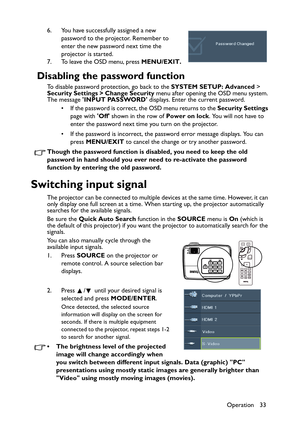 Page 33Operation 33 6. You have successfully assigned a new 
password to the projector. Remember to 
enter the new password next time the 
projector is started.
7. To leave the OSD menu, press MENU/EXIT.
Disabling the password function
To disable password protection, go back to the SYSTEM SETUP: Advanced > 
Security Settings > Change Security menu after opening the OSD menu system. 
The message INPUT PASSWORD displays. Enter the current password. 
• If the password is correct, the OSD menu returns to the...