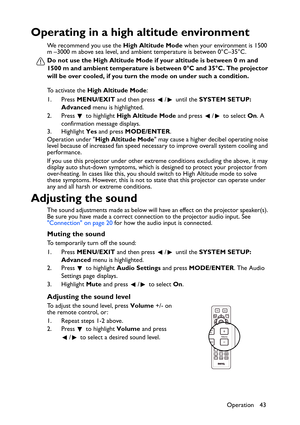 Page 43Operation 43
Operating in a high altitude environment
We recommend you use the High Altitude Mode when your environment is 1500 
m –3000 m above sea level, and ambient temperature is between 0°C–35°C.
Do not use the High Altitude Mode if your altitude is between 0 m and 
1500 m and ambient temperature is between 0°C and 35°C. The projector 
will be over cooled, if you turn the mode on under such a condition.
To activate the High Altitude Mode:
1. Press MENU/EXIT and then press  /  until the SYSTEM SETUP:...