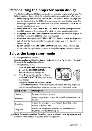 Page 45Operation 45
Personalizing the projector menu display
The On-Screen Display (OSD) menus can be set according to your preferences. The 
following settings do not affect the projection settings, operation, or performance. 
•Menu display Time in the SYSTEM SETUP: Basic > Menu Settings menu 
sets the length of time the OSD will remain active after your last key press. The 
time length ranges from 5 to 30 seconds in 5-second increments. Use  /  to 
select a suitable time frame.
•Menu Position in the SYSTEM...