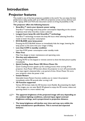 Page 7Introduction 7
Introduction
Projector features
This model is one of the best projectors available in the world. You can enjoy the best 
performance video quality with up to 300-inch projection across various devices such 
as PC, laptop, DVD and VCR even document camera to bring all possibility to life.
The projector offers the following features
• SmartEco™ starts your dynamic power saving
SmartEco™ technology saves lamp power consumption depending on the content 
brightness level when SmartEco mode is...