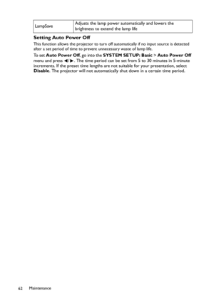 Page 62Maintenance
62
Setting Auto Power Off
This function allows the projector to turn off automatically if no input source is detected 
after a set period of time to prevent unnecessary waste of lamp life.
To  s e t  Auto Power Off, go into the SYSTEM SETUP: Basic > Auto Power Off 
menu and press  / . The time period can be set from 5 to 30 minutes in 5-minute 
increments. If the preset time lengths are not suitable for your presentation, select 
Disable. The projector will not automatically shut down in a...