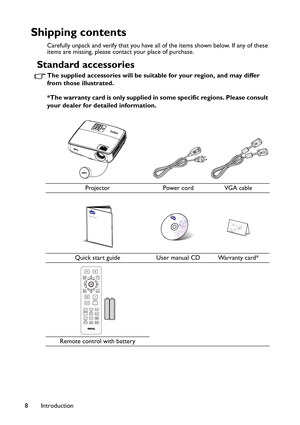 Page 8Introduction 8
Shipping contents
Carefully unpack and verify that you have all of the items shown below. If any of these 
items are missing, please contact your place of purchase.
Standard accessories
The supplied accessories will be suitable for your region, and may differ 
from those illustrated.
*The warranty card is only supplied in some specific regions. Please consult 
your dealer for detailed information.
Projector Power cord VGA cable
Quick start guide User manual CD Warranty card*
Remote control...