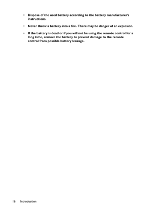 Page 16Introduction 16• Dispose of the used battery according to the battery manufacturer’s 
instructions.
• Never throw a battery into a fire. There may be danger of an explosion. 
• If the battery is dead or if you will not be using the remote control for a 
long time, remove the battery to prevent damage to the remote 
control from possible battery leakage. 