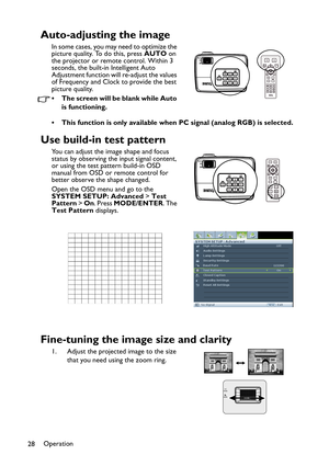 Page 28Operation
28
Auto-adjusting the image
In some cases, you may need to optimize the 
picture quality. To do this, press AUTO on 
the projector or remote control. Within 3 
seconds, the built-in Intelligent Auto 
Adjustment function will re-adjust the values 
of Frequency and Clock to provide the best 
picture quality.  
• The screen will be blank while Auto 
is functioning.
• This function is only available when PC signal (analog RGB) is selected.
Use build-in test pattern
You can adjust the image shape...