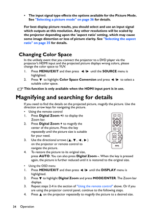 Page 34Operation
34• The input signal type effects the options available for the Picture Mode. 
See Selecting a picture mode on page 36 for details.
For best display picture results, you should select and use an input signal 
which outputs at this resolution. Any other resolutions will be scaled by 
the projector depending upon the aspect ratio setting, which may cause 
some image distortion or loss of picture clarity. See Selecting the aspect 
ratio on page 35 for details.
Changing Color Space
In the unlikely...