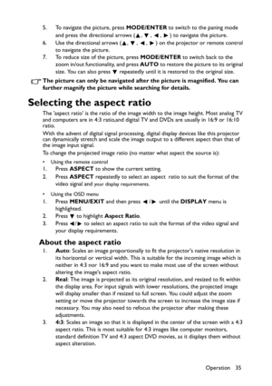 Page 35Operation 35 5. To navigate the picture, press MODE/ENTER to switch to the paning mode 
and press the directional arrows ( ,  ,  ,  ) to navigate the picture.
6. Use the directional arrows ( ,  ,  ,  ) on the projector or remote control 
to navigate the picture.
7. To reduce size of the picture, press MODE/ENTER to switch back to the 
zoom in/out functionality, and press AUTO to restore the picture to its original 
size. You can also press   repeatedly until it is restored to the original size.
The...