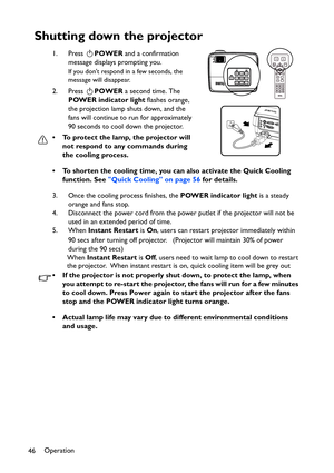 Page 46Operation
46
Shutting down the projector
1. Press POWER and a confirmation 
message displays prompting you. 
If you dont respond in a few seconds, the 
message will disappear.
2. Press POWER a second time. The 
POWER indicator light flashes orange, 
the projection lamp shuts down, and the 
fans will continue to run for approximately 
90 seconds to cool down the projector.
• To protect the lamp, the projector will 
not respond to any commands during 
the cooling process.
• To shorten the cooling time, you...