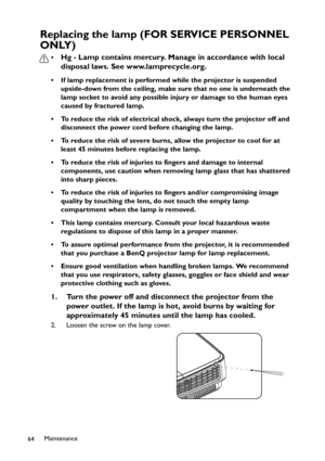 Page 64Maintenance
64
Replacing the lamp (FOR SERVICE PERSONNEL 
ONLY)
•Hg - Lamp contains mercury. Manage in accordance with local 
disposal laws. See www.lamprecycle.org.
• If lamp replacement is performed while the projector is suspended 
upside-down from the ceiling, make sure that no one is underneath the 
lamp socket to avoid any possible injury or damage to the human eyes 
caused by fractured lamp.
• To reduce the risk of electrical shock, always turn the projector off and 
disconnect the power cord...