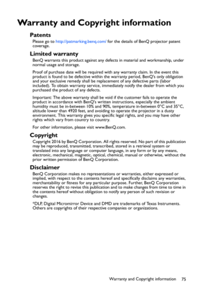 Page 75Warranty and Copyright information
75
Warranty and Copyright information
Patents
Please go to http://patmarking.benq.com/ for the details of BenQ projector patent 
coverage.
Limited warranty
BenQ warrants this product against any defects in material and workmanship, under 
normal usage and storage.
Proof of purchase date will be required with any warranty claim. In the event this 
product is found to be defective within the warranty period, BenQs only obligation 
and your exclusive remedy shall be...