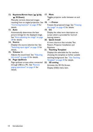 Page 14Introduction 1412. Keystone/Arrow keys ( / Up, 
/Down)
Manually corrects distorted images 
resulting from an angled projection. See 
Correcting keystone on page 29 for 
details.
13. Auto
Automatically determines the best 
picture timings for the displayed image. 
See Auto-adjusting the image on page 
28 for details.
14. Source
Displays the source selection bar. See 
Switching input signal on page 33 for 
details.
15. Volume +/-
Adjusts the sound level. See Adjusting 
the sound on page 43 for details.
16....