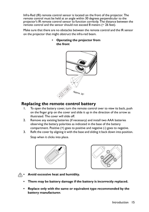 Page 15Introduction 15 Infra-Red (IR) remote control sensor is located on the front of the projector. The 
remote control must be held at an angle within 30 degrees perpendicular to the 
projectors IR remote control sensor to function correctly. The distance between the 
remote control and the sensor should not exceed 8 meters (~ 26 feet).
Make sure that there are no obstacles between the remote control and the IR sensor 
on the projector that might obstruct the infra-red beam.
Replacing the remote control...