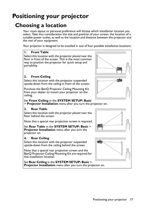 Page 17Positioning your projector 17
Positioning your projector
Choosing a location
Your room layout or personal preference will dictate which installation location you 
select. Take into consideration the size and position of your screen, the location of a 
suitable power outlet, as well as the location and distance between the projector and 
the rest of your equipment.
Your projector is designed to be installed in one of four possible installation locations: 
1. Front Table
Select this location with the...