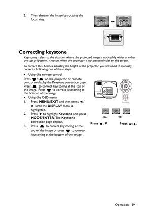 Page 29Operation 29 2. Then sharpen the image by rotating the 
focus ring.
Correcting keystone
Keystoning refers to the situation where the projected image is noticeably wider at either 
the top or bottom. It occurs when the projector is not perpendicular to the screen. 
To correct this, besides adjusting the height of the projector, you will need to manually 
correct it following one of these steps.
• Using the remote control
Press  /  on the projector or remote 
control to display the Keystone correction...