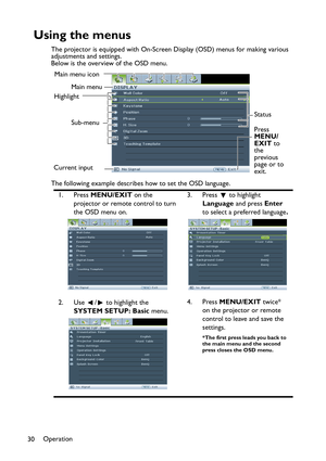 Page 30Operation
30
Using the menus
The projector is equipped with On-Screen Display (OSD) menus for making various 
adjustments and settings.
Below is the overview of the OSD menu.
The following example describes how to set the OSD language.
1. Press MENU/EXIT on the 
projector or remote control to turn 
the OSD menu on.3. Press  to highlight 
Language and press Enter 
to select a preferred language.
2. Use  /  to highlight the 
SYSTEM SETUP: Basic menu.4. Press MENU/EXIT twice* 
on the projector or remote...