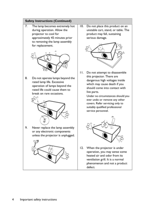 Page 4Important safety instructions 4
 
Safety Instructions (Continued)
7. The lamp becomes extremely hot 
during operation. Allow the 
projector to cool for 
approximately 45 minutes prior 
to removing the lamp assembly 
for replacement. 
8. Do not operate lamps beyond the 
rated lamp life. Excessive 
operation of lamps beyond the 
rated life could cause them to 
break on rare occasions. 
9. Never replace the lamp assembly 
or any electronic components 
unless the projector is unplugged. 10. Do not place this...