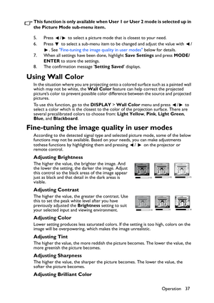 Page 37Operation 37 This function is only available when User 1 or User 2 mode is selected up in 
the Picture Mode sub-menu item.
5. Press  /  to select a picture mode that is closest to your need.
6. Press  to select a sub-menu item to be changed and adjust the value with  /
. See Fine-tuning the image quality in user modes below for details.
7. When all settings have been done, highlight Save Settings and press MODE/
ENTER to store the settings.
8. The confirmation message Setting Saved displays.
Using Wall...