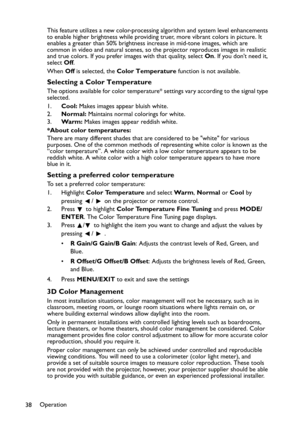 Page 38Operation
38This feature utilizes a new color-processing algorithm and system level enhancements 
to enable higher brightness while providing truer, more vibrant colors in picture. It 
enables a greater than 50% brightness increase in mid-tone images, which are 
common in video and natural scenes, so the projector reproduces images in realistic 
and true colors. If you prefer images with that quality, select On. If you don’t need it, 
select Off.
When Off is selected, the Color Temperature function is...