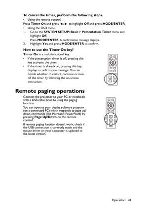 Page 41Operation 41
To cancel the timer, perform the following steps.
• Using the remote control. 
Press Timer On and press  /  to highlight Off and press MODE/ENTER.
• Using the OSD menu.
1. Go to the SYSTEM SETUP: Basic > Presentation Timer menu and 
highlight Off.
Press MODE/ENTER. A confirmation message displays.
2. Highlight Yes and press MODE/ENTER to confirm. 
How to use the Timer On key?
Timer On is a multi-functional key.
• If the presentation timer is off, pressing this 
key activates the timer.
• If...