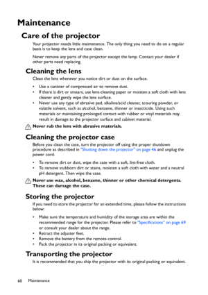 Page 60Maintenance
60
Maintenance
Care of the projector
Your projector needs little maintenance. The only thing you need to do on a regular 
basis is to keep the lens and case clean.
Never remove any parts of the projector except the lamp. Contact your dealer if 
other parts need replacing.
Cleaning the lens
Clean the lens whenever you notice dirt or dust on the surface. 
• Use a canister of compressed air to remove dust. 
• If there is dirt or smears, use lens-cleaning paper or moisten a soft cloth with lens...