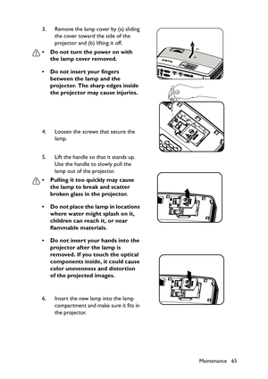 Page 65Maintenance 65
3. Remove the lamp cover by (a) sliding 
the cover toward the side of the 
projector and (b) lifting it off.
• Do not turn the power on with 
the lamp cover removed.
• Do not insert your fingers 
between the lamp and the 
projector. The sharp edges inside 
the projector may cause injuries.
4. Loosen the screws that secure the 
lamp.
5. Lift the handle so that it stands up. 
Use the handle to slowly pull the 
lamp out of the projector.
• Pulling it too quickly may cause 
the lamp to break...