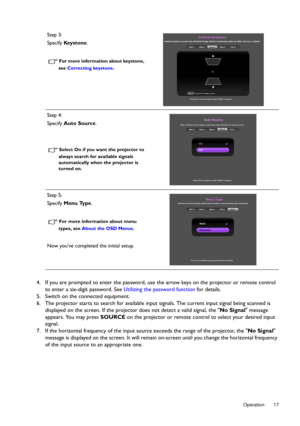 Page 17  17
  Operation
4. If you are prompted to enter the password, use the arrow keys on the projector or remote control 
to enter a six-digit password. See  Utilizing the password function for details.
5. Switch on the connected equipment.
6. The projector starts to search for available input  signals. The current input signal being scanned is 
displayed on the screen. If the projecto r does not detect a valid signal, the No Signal message 
appears. You may press  SOURCE on the projector or remote control...