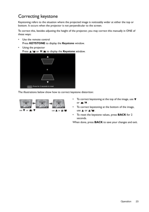 Page 23  23
  Operation
Correcting keystone
Keystoning refers to the situation where the projected image is noticeably wider at either the top or 
bottom. It occurs when the projector  is not perpendicular to the screen. 
To correct this, besides adjusting the height of the  projector, you may correct this manually in ONE of 
these ways:
•  Use the remote control
Press  KEYSTONE to display the  Key s t o n e window.
•  Using the projector Press  /  or  /  to display the  Key s t o n e window.
The illustrations...