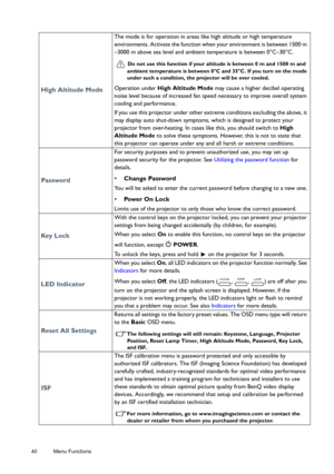 Page 4040 Menu Functions  
High Altitude Mode
The mode is for operation in areas like high altitude or high temperature 
environments. Activate the function when your environment is between 1500 m 
–3000 m above sea level and ambient temperature is between 0°C–30°C.
Do not use this function if your al
titude is between 0 m and 1500 m and 
ambient temperature is between 0°C and 35°C. If you turn on the mode 
under such a condition, the  projector will be over cooled.
Operation under High Altitude Mode  may cause...